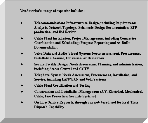 Text Box: VenAmericas  range of expertise includes:►	Telecommunications Infrastructure Design, including Requirements Analysis, Network Topology, Schematic Design Documentation, RFP production, and Bid Review►	Cable Plant Installation, Project Management, including Contractor Coordination and Scheduling; Progress Reporting and As-Built Documentation►	Voice/Data and Audio-Visual Systems Needs Assessment, Procurement, Installation, Service, Expansion, or Demolition►	Secure Facility Design, Needs Assessment, Planning and Administration, including Access Control and CCTV►	Telephone System Needs Assessment, Procurement, Installation, and Service, including LAN/WAN and VoIP systems►	Cable Plant Certification and Testing►	Construction and Installation Management (A/V, Electrical, Mechanical, Cable, Fire Protection, Security Systems)►	On-Line Service Requests, through our web-based tool for Real-Time Dispatch Capability